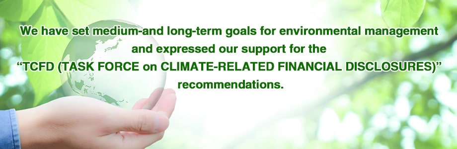 We have set medium- and long-term goals for environmental management and expressed our support for the TCFD(TASK FORCE on CLIMATE-RELATED FINANCIAL DISCLOSURES) recommendations.