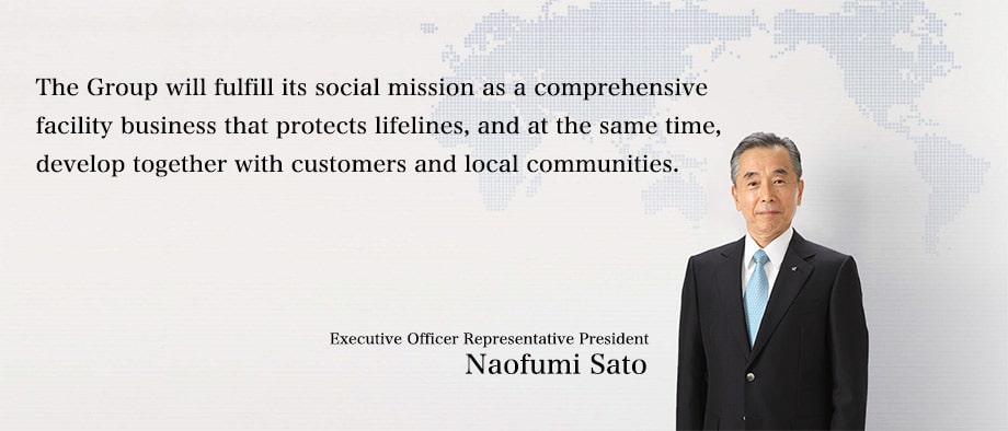 The Group will fulfill its social mission as a comprehensive facility business that protects lifelines, and at the same time, develop together with customers and local communities.:Executive Officer Representative President Naofumi Sato