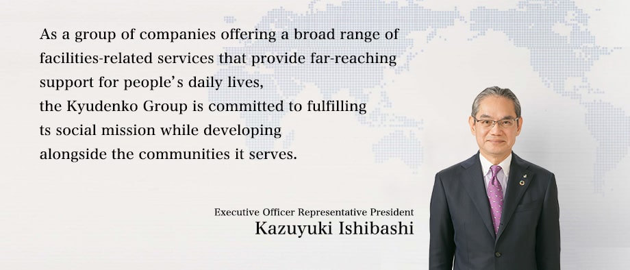 As a group of companies offering a broad range of facilities-related services that provide far-reaching support for people's daily lives, the Kyudenko Group is committed to fulfilling its social mission while developing alongside the communities it serves.:Executive Officer Representative President Kazuyuki Ishibashi