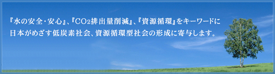 『水の安全・安心』、『CO2排出量削減』、『資源循環』をキーワードに日本がめざす低炭素社会、資源循環型社会の形成に寄与します。