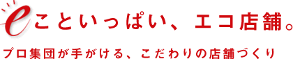 eこといっぱい、エコ店舗。プロ集団が手がける、こだわりの店舗づくり