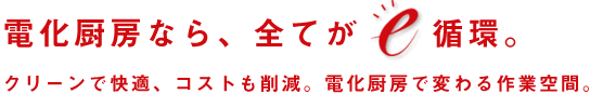 電化厨房なら、全てがe循環。クリーンで快適、コストも削減。電化厨房で変わる作業空間。