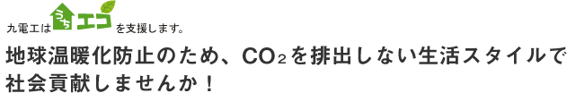 九電工は「うちエコ」を支援します。地球温暖化防止のため、CO２を排出しない生活スタイルで社会貢献しませんか！