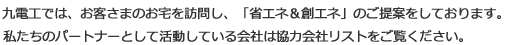 九電工では、お客さまのお宅を訪問し、「省エネ＆創エネ」のご提案をしております。私たちのパートナーとして活動している会社は協力会社リストをご覧ください。